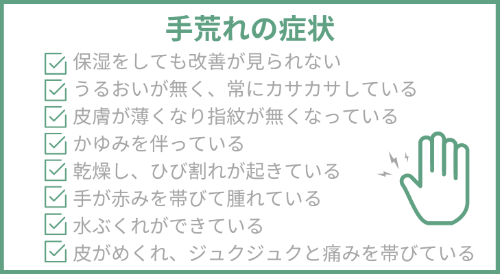 手荒れの症状リスト
・保湿をしても改善が見られない
・うるおいが無く、常にカサカサしている
・皮膚が薄くなり指紋が無くなっている
・かゆみを伴っている
・乾燥し、ひび割れが起きている
・手が赤みを帯びて腫れている
・水ぶくれができている
・皮がめくれ、ジュクジュクと痛みを帯びている