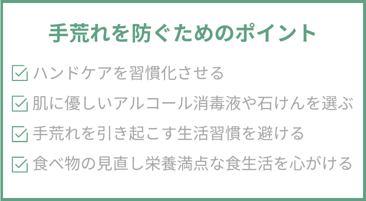 手荒れを防ぐためのポイント
・ハンドケアを習慣化させる
・肌に優しいアルコール消毒液や石けんを選ぶ
・手荒れを引き起こす生活習慣を避ける
・食べ物の見直し栄養満点な食生活を心がける