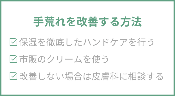 手荒れを改善する方法
１．保湿を徹底したハンドケアを行う
２．市販のクリームを使う
３．改善しない場合は皮膚科に相談する