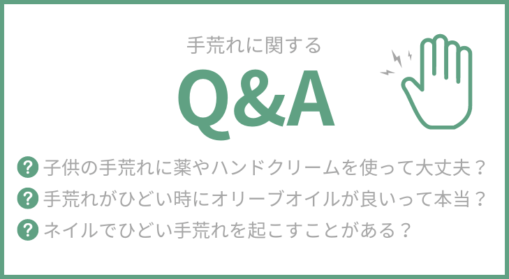 “よくある質問”
子供（幼児）のひどい手荒れに薬やハンドクリームを使って大丈夫？
手荒れがひどい時にオリーブオイルが良いって本当？
ネイルでひどい手荒れを起こすことがありますか？