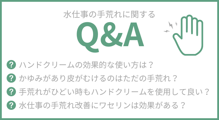 水仕事の手荒れに関するQ&A
・ハンドクリームの効果的な使い方は？
・かゆみがあり皮がむけるのはただの手荒れ？
・手荒れがひどい時もハンドクリームを使用して良い？
・水仕事の手荒れ改善にワセリンは効果がある？