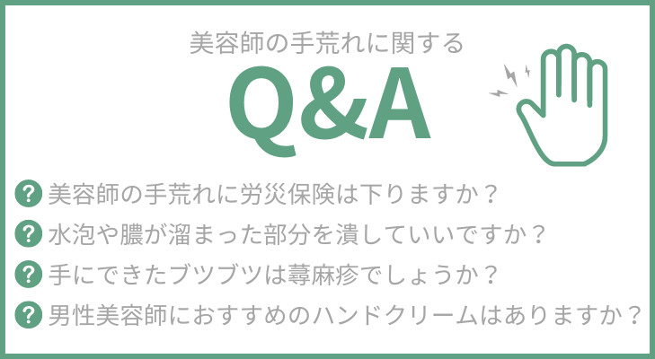 “よくある質問”
1.美容師の手荒れに労災保険は下りますか？
2.水泡(水ぶくれ)や膿が溜まった部分を潰していいですか？
3.手にできたブツブツは蕁麻疹でしょうか？
4.男性美容師におすすめのハンドクリームはありますか？