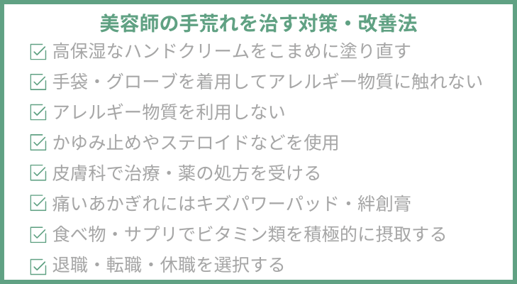 “改善方法8選”
１．保湿ケア…高保湿なハンドクリームをこまめに塗り直し
２．手袋・グローブを着用…アレルギー物質に触れない
３．薬剤や道具を変更…アレルギー物質を利用しない
４．市販薬・漢方…かゆみ止めやステロイドなどを使用
５．皮膚科を受診…病院で治療・薬の処方を受ける
６．保護…痛いあかぎれにはキズパワーパッド・絆創膏
７．食べ物・サプリ…ビタミン類を積極的に摂取する
８．美容師を辞める…退職・転職・休職を選択する