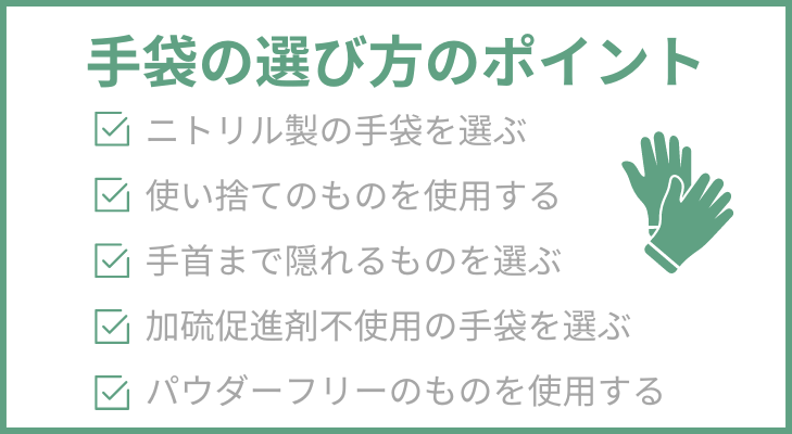 手袋の選び方のポイント
1.ニトリル製の手袋を選ぶ
2.使い捨てのものを使用する
3.手首まで隠れるものを選ぶ
4.加硫促進剤不使用の手袋を選ぶ
5.パウダーフリーのものを使用する