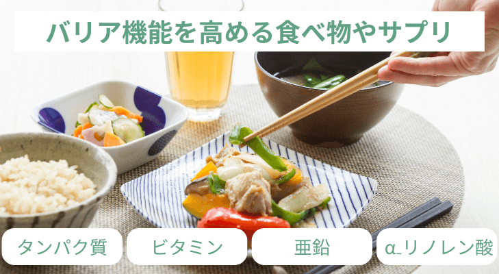 タンパク質（魚介類・肉類）	皮膚の材料となる栄養素
ビタミン類（緑黄色野菜）	肌荒れに良いとされている
亜鉛（魚介類・肉類）	新陳代謝に必要
α₋リノレン酸（エゴマ・アマニ油）	バリア機能の維持に役立つ