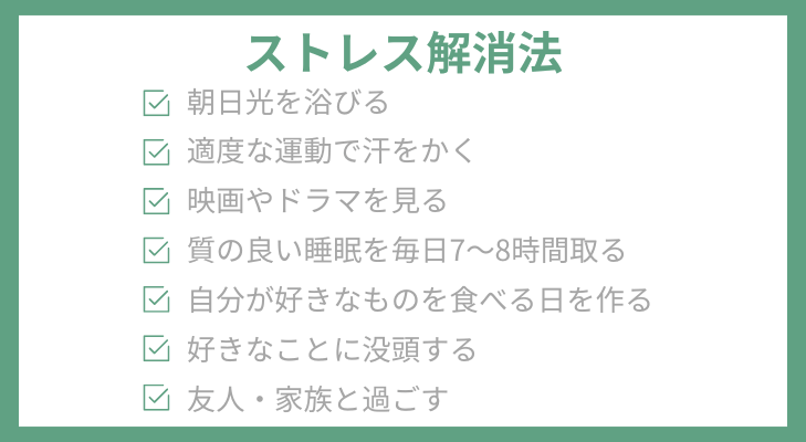 ストレス解消法チェックリスト
・朝日光を浴びる
・適度な運動で汗をかく
・映画やドラマを見る
・質の良い睡眠を毎日7～8時間取る
・自分が好きなものを食べる日を作る
・好きなことに没頭する
・友人・家族と過ごす